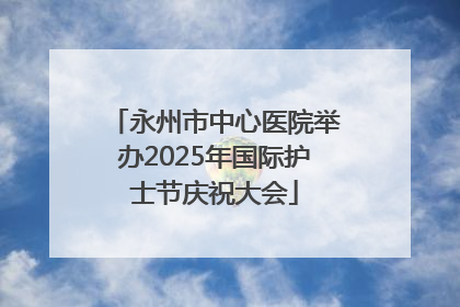 永州市中心医院举办2025年国际护士节庆祝大会