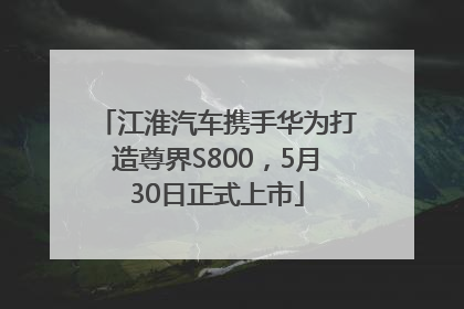 江淮汽车携手华为打造尊界S800，5月30日正式上市