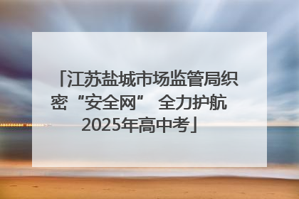 江苏盐城市场监管局织密“安全网” 全力护航2025年高中考
