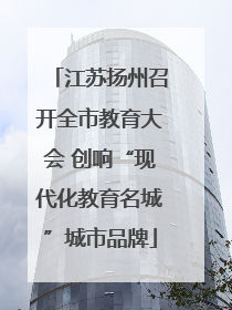 江苏扬州召开全市教育大会 创响“现代化教育名城”城市品牌