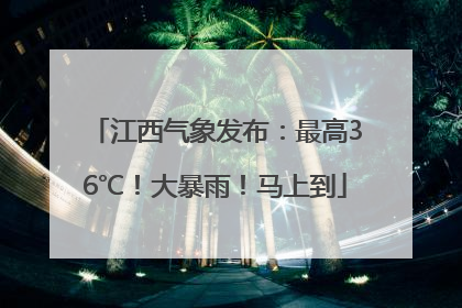 江西气象发布：最高36℃！大暴雨！马上到