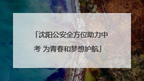 沈阳公安全方位助力中考 为青春和梦想护航