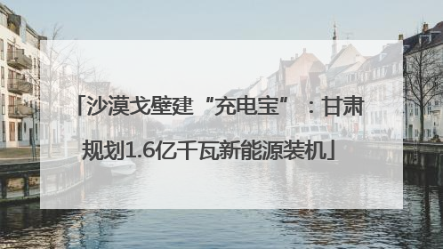 沙漠戈壁建“充电宝”：甘肃规划1.6亿千瓦新能源装机