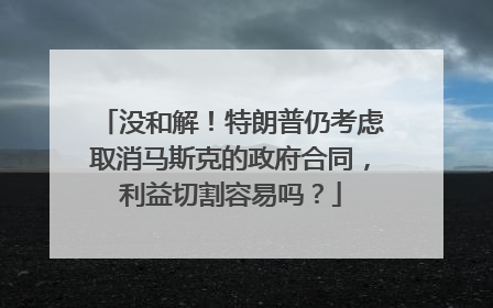 没和解！特朗普仍考虑取消马斯克的政府合同，利益切割容易吗？