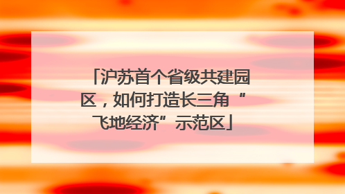 沪苏首个省级共建园区，如何打造长三角“飞地经济”示范区