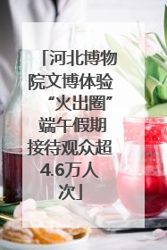 河北博物院文博体验“火出圈” 端午假期接待观众超4.6万人次