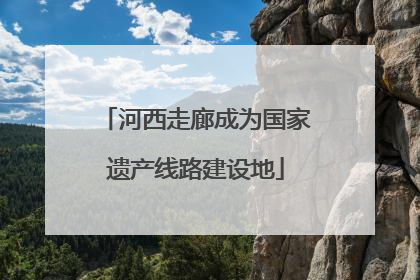 河西走廊成为国家遗产线路建设地