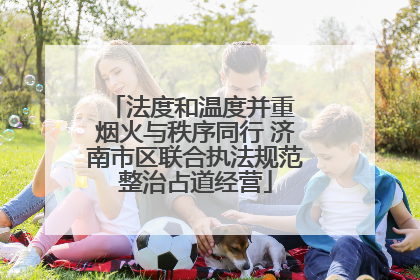 法度和温度并重 烟火与秩序同行 济南市区联合执法规范整治占道经营