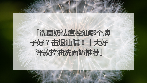 洗面奶祛痘控油哪个牌子好？击退油腻！十大好评款控油洗面奶推荐