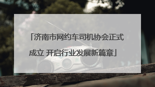 济南市网约车司机协会正式成立 开启行业发展新篇章