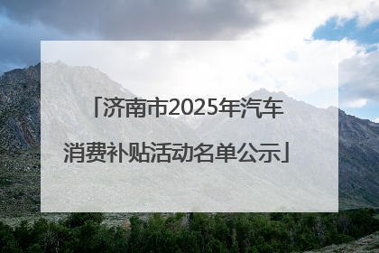 济南市2025年汽车消费补贴活动名单公示