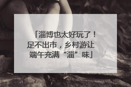 淄博也太好玩了！足不出市，乡村游让端午充满“淄”味