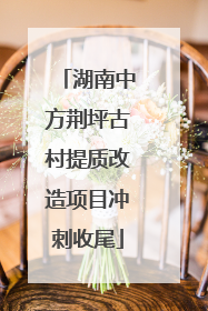 湖南中方荆坪古村提质改造项目冲刺收尾