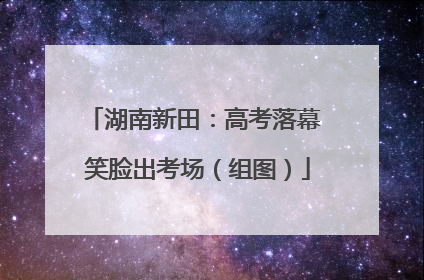 湖南新田：高考落幕 笑脸出考场（组图）