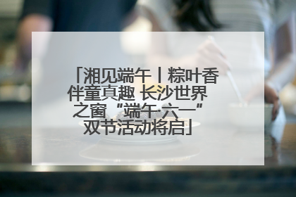 湘见端午丨粽叶香伴童真趣 长沙世界之窗“端午·六一”双节活动将启