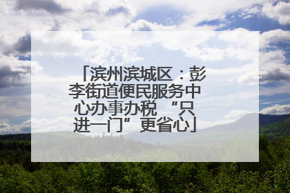 滨州滨城区：彭李街道便民服务中心办事办税 “只进一门”更省心