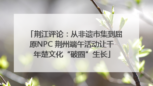 荆江评论：从非遗市集到屈原NPC 荆州端午活动让千年楚文化“破圈”生长