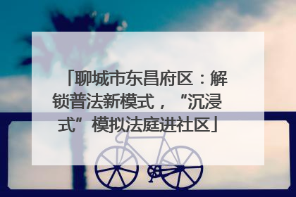 聊城市东昌府区：解锁普法新模式，“沉浸式”模拟法庭进社区