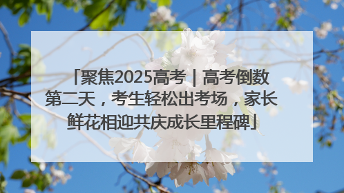 聚焦2025高考｜高考倒数第二天，考生轻松出考场，家长鲜花相迎共庆成长里程碑