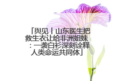 舆见丨山东医生把救生衣让给非洲姐妹：一袭白衫深刻诠释人类命运共同体