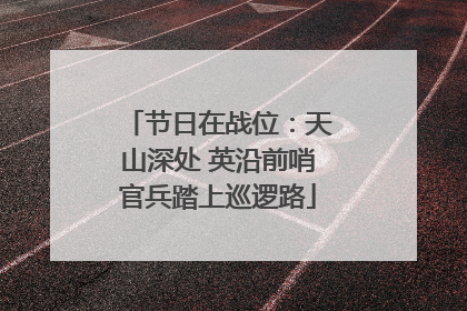 节日在战位：天山深处 英沿前哨官兵踏上巡逻路