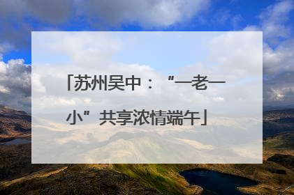 苏州吴中：“一老一小”共享浓情端午