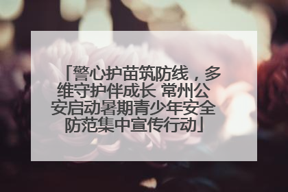警心护苗筑防线，多维守护伴成长 常州公安启动暑期青少年安全防范集中宣传行动