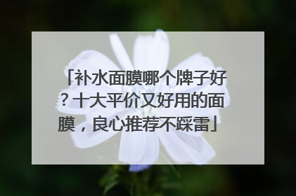 补水面膜哪个牌子好？十大平价又好用的面膜，良心推荐不踩雷
