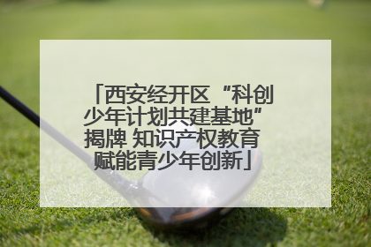 西安经开区“科创少年计划共建基地”揭牌 知识产权教育赋能青少年创新