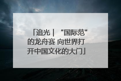 追光｜“国际范”的龙舟赛 向世界打开中国文化的大门