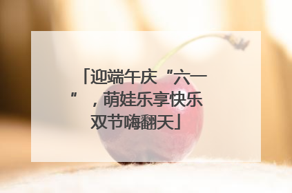 迎端午庆“六一”，萌娃乐享快乐双节嗨翻天