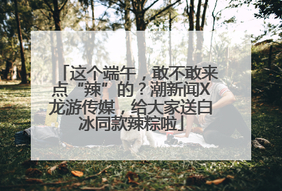 这个端午，敢不敢来点“辣”的？潮新闻X龙游传媒，给大家送白冰同款辣粽啦