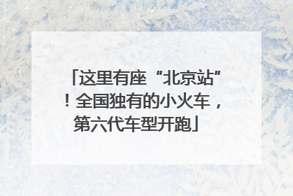 这里有座“北京站”！全国独有的小火车，第六代车型开跑