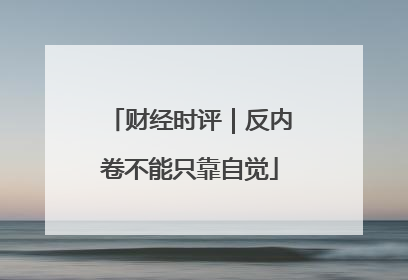 财经时评｜反内卷不能只靠自觉