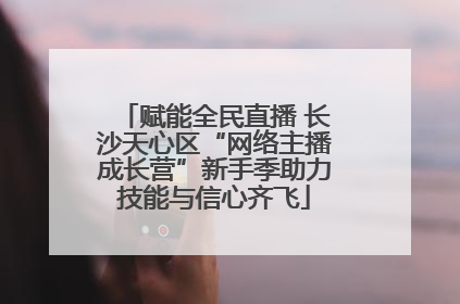 赋能全民直播 长沙天心区“网络主播成长营”新手季助力技能与信心齐飞