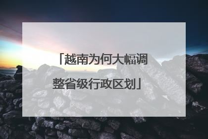 越南为何大幅调整省级行政区划