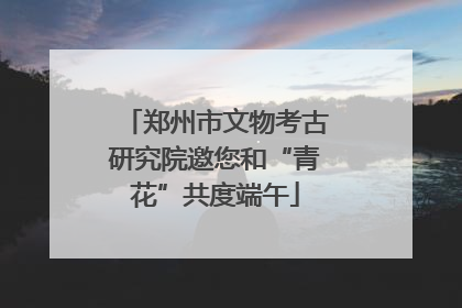 郑州市文物考古研究院邀您和“青花”共度端午