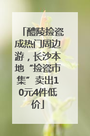 醴陵捡瓷成热门周边游，长沙本地“捡瓷市集”卖出10元4件低价
