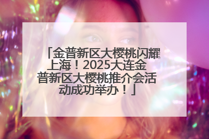 金普新区大樱桃闪耀上海！2025大连金普新区大樱桃推介会活动成功举办！