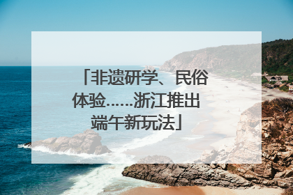 非遗研学、民俗体验……浙江推出端午新玩法