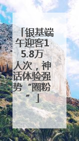 银基端午迎客15.8万人次，神话体验强势“圈粉”