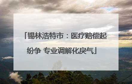 锡林浩特市：医疗赔偿起纷争 专业调解化戾气