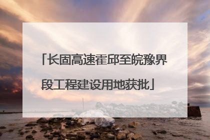 长固高速霍邱至皖豫界段工程建设用地获批