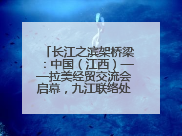 长江之滨架桥梁：中国（江西）——拉美经贸交流会启幕，九江联络处授牌拓商机