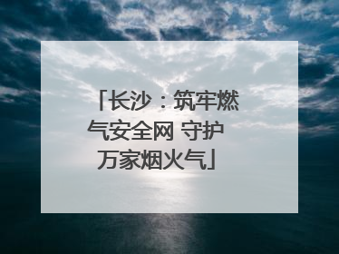 长沙：筑牢燃气安全网 守护万家烟火气