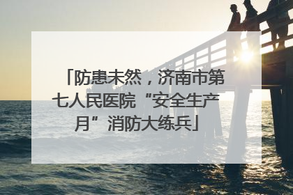 防患未然，济南市第七人民医院“安全生产月”消防大练兵