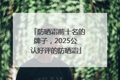防晒霜前十名的牌子，2025公认好评的防晒霜