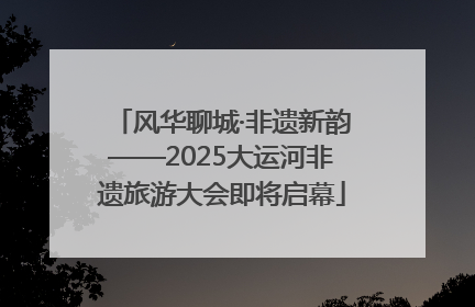风华聊城·非遗新韵——2025大运河非遗旅游大会即将启幕