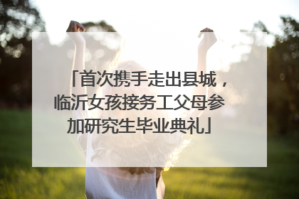 首次携手走出县城，临沂女孩接务工父母参加研究生毕业典礼