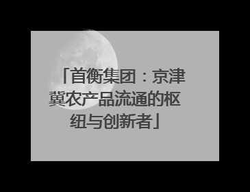 首衡集团：京津冀农产品流通的枢纽与创新者